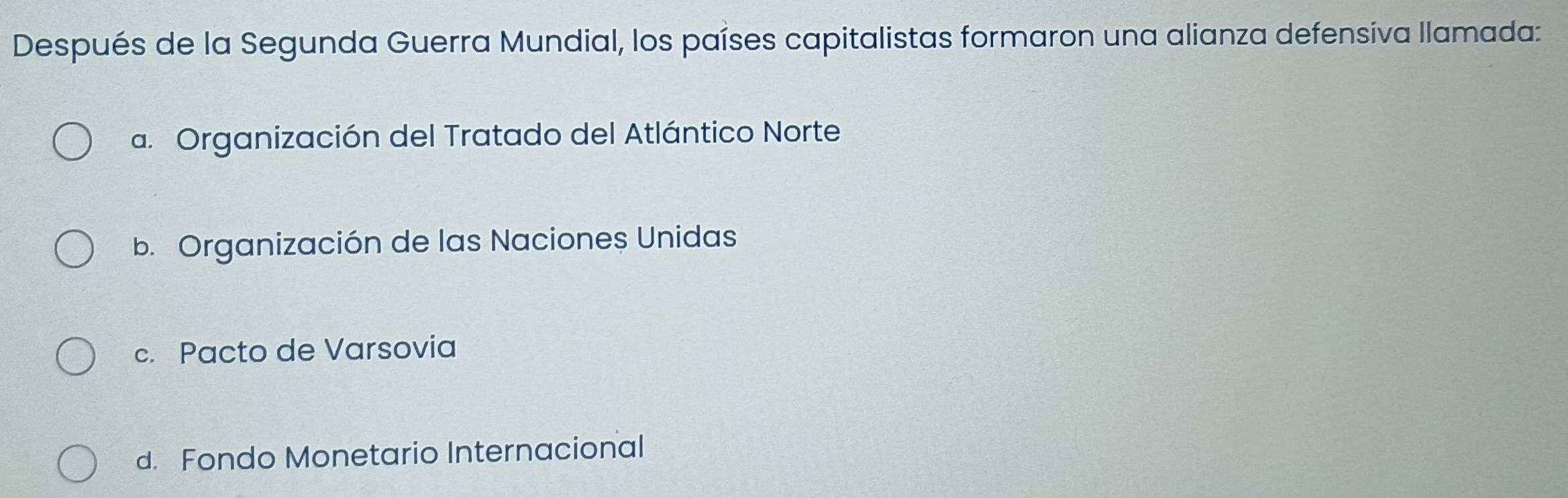 Después de la Segunda Guerra Mundial, los países capitalistas formaron una alianza defensiva llamada:
a. Organización del Tratado del Atlántico Norte
b. Organización de las Naciones Unidas
c. Pacto de Varsovia
d. Fondo Monetario Internacional