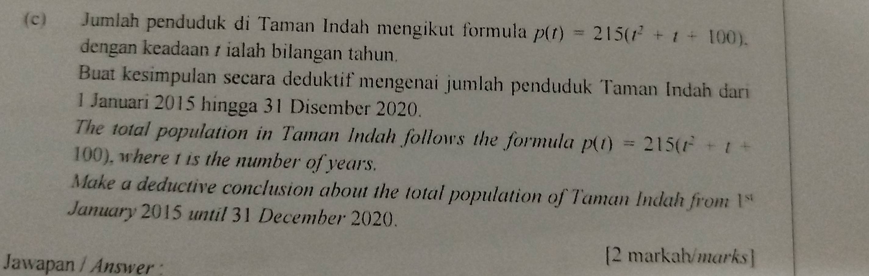 Jumlah penduduk di Taman Indah mengikut formula p(t)=215(t^2+t+100). 
dengan keadaan z ialah bilangan tahun, 
Buat kesimpulan secara deduktif mengenai jumlah penduduk Taman Indah darı 
1 Januari 2015 hingga 31 Disember 2020. 
The total population in Taman Indah follows the formula p(t)=215(t^2+t+
100), where t is the number of years. 
Make a deductive conclusion about the total population of Taman Indah from 1^(st)
January 2015 until 31 December 2020. 
Jawapan / Answer : 
[2 markah/marks]