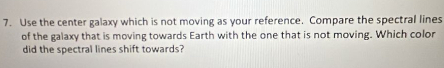 Use the center galaxy which is not moving as your reference. Compare the spectral lines 
of the galaxy that is moving towards Earth with the one that is not moving. Which color 
did the spectral lines shift towards?