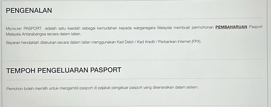 PENGENALAN 
MyoNLiNE- PASPORT adalah satu kaedah sebagai kemudahan kepada warganegara Malaysia membuat permohonan PEMBAHARUAN Pasport 
Malaysia Antarabangsa secara dalam talian. 
Bayaran hendaklah dilakukan secara dalam talian menggunakan Kad Debit / Kad Kredit / Perbankan Internet (FPX). 
TEMPOH PENGELUARAN PASPORT 
Pemohon boleh memilih untuk mengambil pasport di pejabat pengeluar pasport yang disenaraikan dalam sistem.