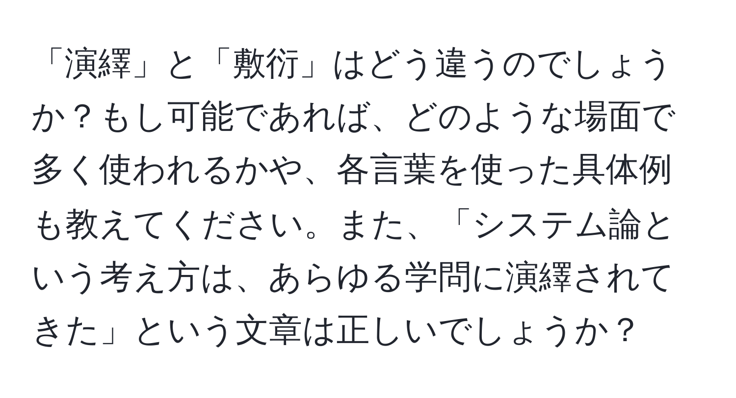 「演繹」と「敷衍」はどう違うのでしょうか？もし可能であれば、どのような場面で多く使われるかや、各言葉を使った具体例も教えてください。また、「システム論という考え方は、あらゆる学問に演繹されてきた」という文章は正しいでしょうか？