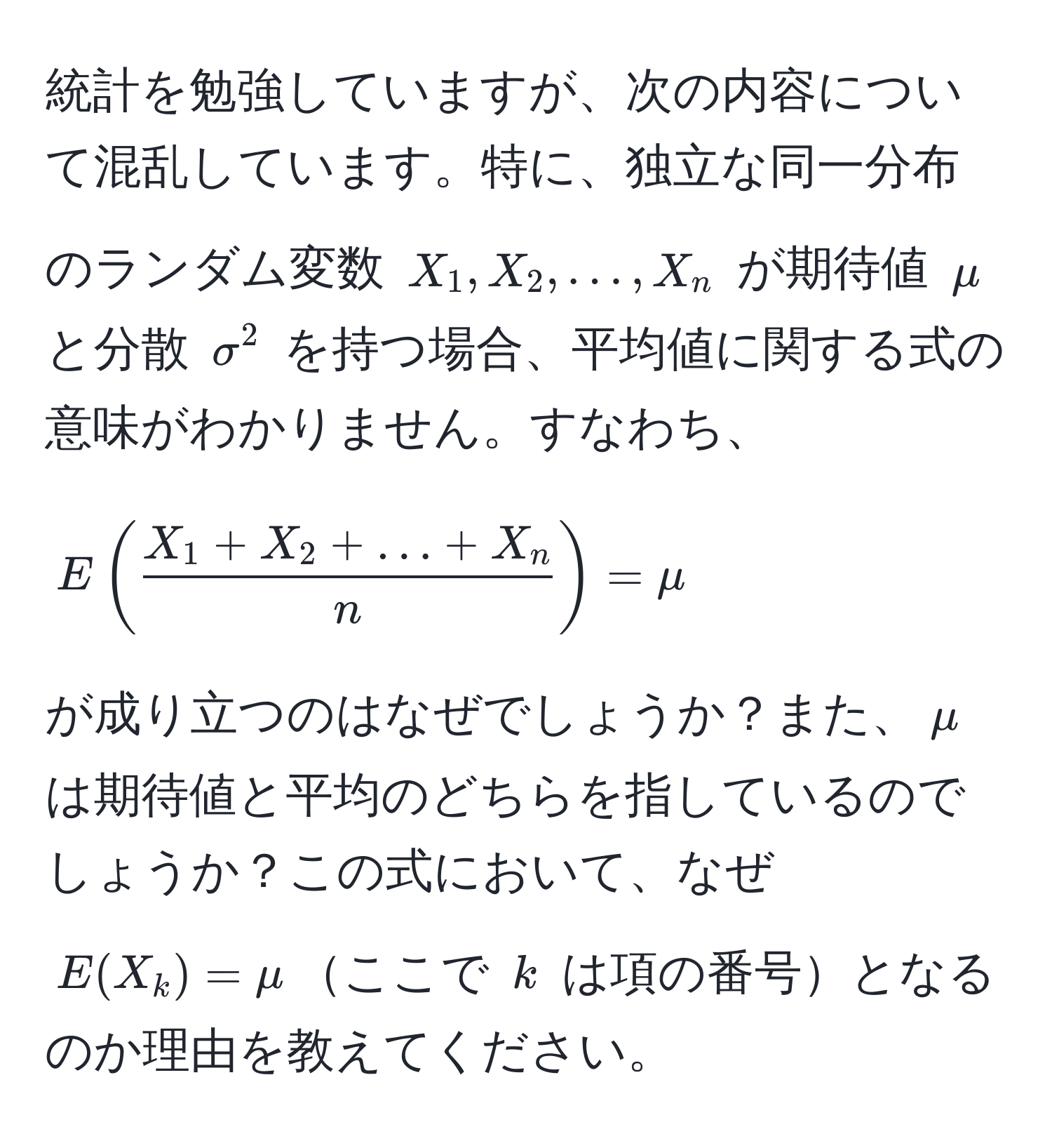 統計を勉強していますが、次の内容について混乱しています。特に、独立な同一分布のランダム変数 (X_1, X_2, ..., X_n) が期待値 (mu) と分散 (sigma^(2) を持つ場合、平均値に関する式の意味がわかりません。すなわち、  
[
E(fracX_1 + X_2 + ... + X_n)n) = mu
]  
が成り立つのはなぜでしょうか？また、(mu)は期待値と平均のどちらを指しているのでしょうか？この式において、なぜ (E(X_k) = mu)ここで (k) は項の番号となるのか理由を教えてください。