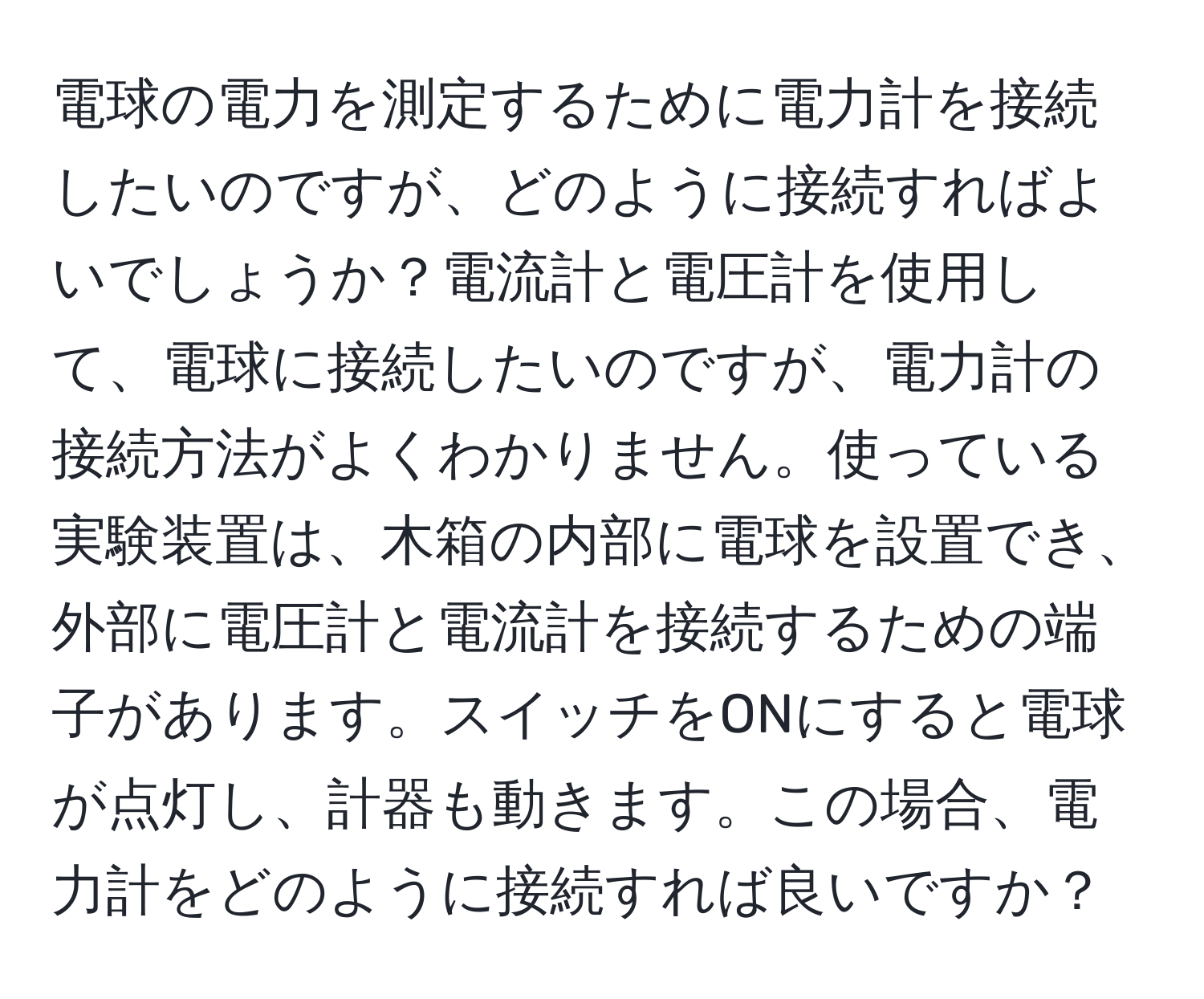 電球の電力を測定するために電力計を接続したいのですが、どのように接続すればよいでしょうか？電流計と電圧計を使用して、電球に接続したいのですが、電力計の接続方法がよくわかりません。使っている実験装置は、木箱の内部に電球を設置でき、外部に電圧計と電流計を接続するための端子があります。スイッチをONにすると電球が点灯し、計器も動きます。この場合、電力計をどのように接続すれば良いですか？