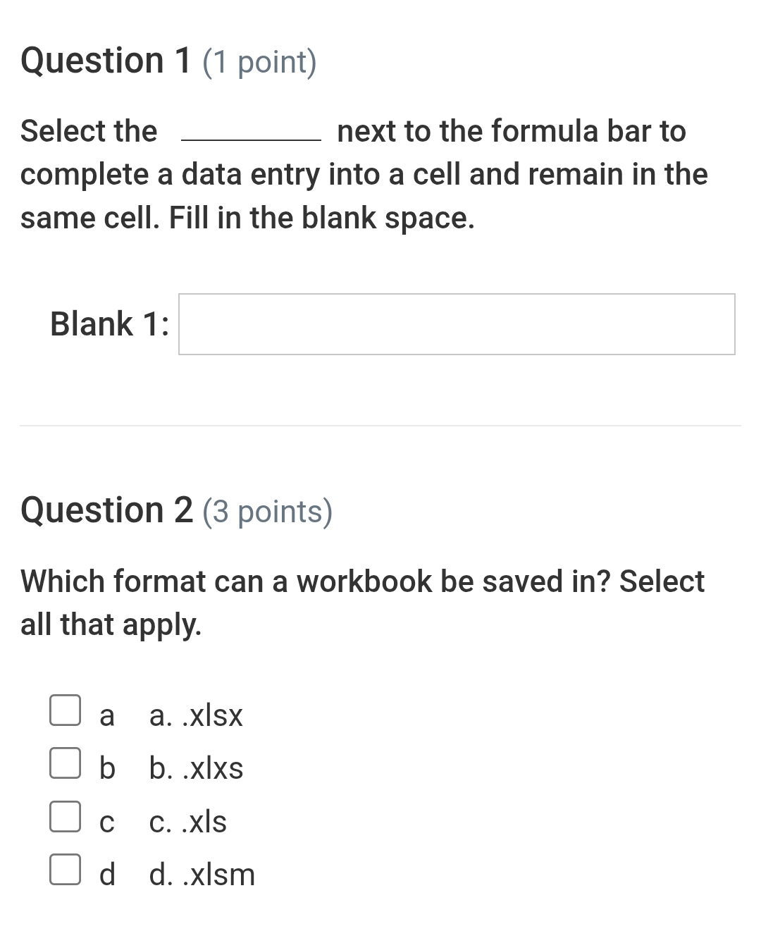 Select the _next to the formula bar to
complete a data entry into a cell and remain in the
same cell. Fill in the blank space.
Blank 1: □ 
Question 2 (3 points)
Which format can a workbook be saved in? Select
all that apply.
□ a a. .xlsx
b b. .xlxs
C c. .xls
□ d d. .xlsm