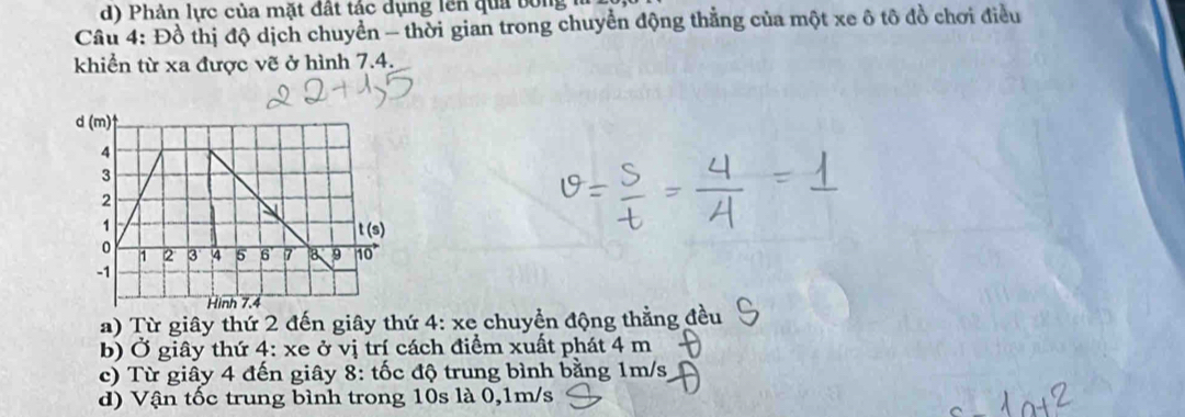 d) Phản lực của mặt đất tác dụng lên qua bóng
Câu 4: : Đồ thị độ dịch chuyển - thời gian trong chuyển động thẳng của một xe ô tô đồ chơi điều
khiển từ xa được vẽ ở hình 7.4.
d(m)^4
4
3
2
1
t(s)
0 4 5 6 7 8 9 vector 10
1 2 3
-1
Hinh 7.4
a) Từ giây thứ 2 đến giây thứ 4: xe chuyển động thằng đều
b) Ở giây thứ 4: xe ở vị trí cách điểm xuất phát 4 m
c) Từ giây 4 đến giây 8: tốc độ trung bình bằng 1m/s
d) Vận tốc trung bình trong 10s là 0,1m/s