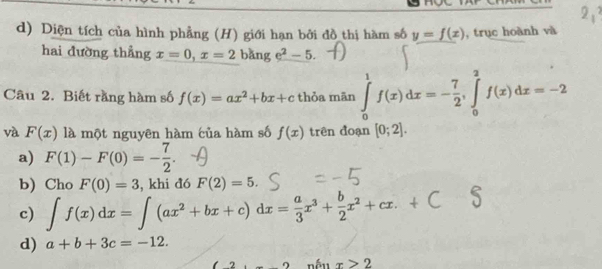 Diện tích của hình phẳng (H) giới hạn bởi đồ thị hàm số y=f(x) , trục hoành và 
hai đường thẳng x=0, x=2 bǎng e^2-5. 
Câu 2. Biết rằng hàm số f(x)=ax^2+bx+c thỏa mān ∈tlimits _0^(1f(x)dx=-frac 7)2, ∈tlimits _0^(2f(x)dx=-2
và F(x) là một nguyên hàm của hàm số f(x) trên đoạn [0;2]. 
a) F(1)-F(0)=-frac 7)2. 
b) Cho F(0)=3 , khi đó F(2)=5. 
c) ∈t f(x)dx=∈t (ax^2+bx+c)dx= a/3 x^3+ b/2 x^2+cx. 
d) a+b+3c=-12. 
nếu x>2