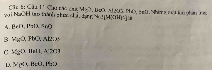 Cho các oxit MgO, BeO, Al2O3, PbO, SnO. Những oxit khi phản ứng
với NaOH tạo thành phức chất dạng Na2[ M(OH) 4] là
A. BeO, PbO, SnO
B. MgO, , PbO, Al2O3
C. MgO , BeO, Al2O3
D. MgO, , B eO , PbO