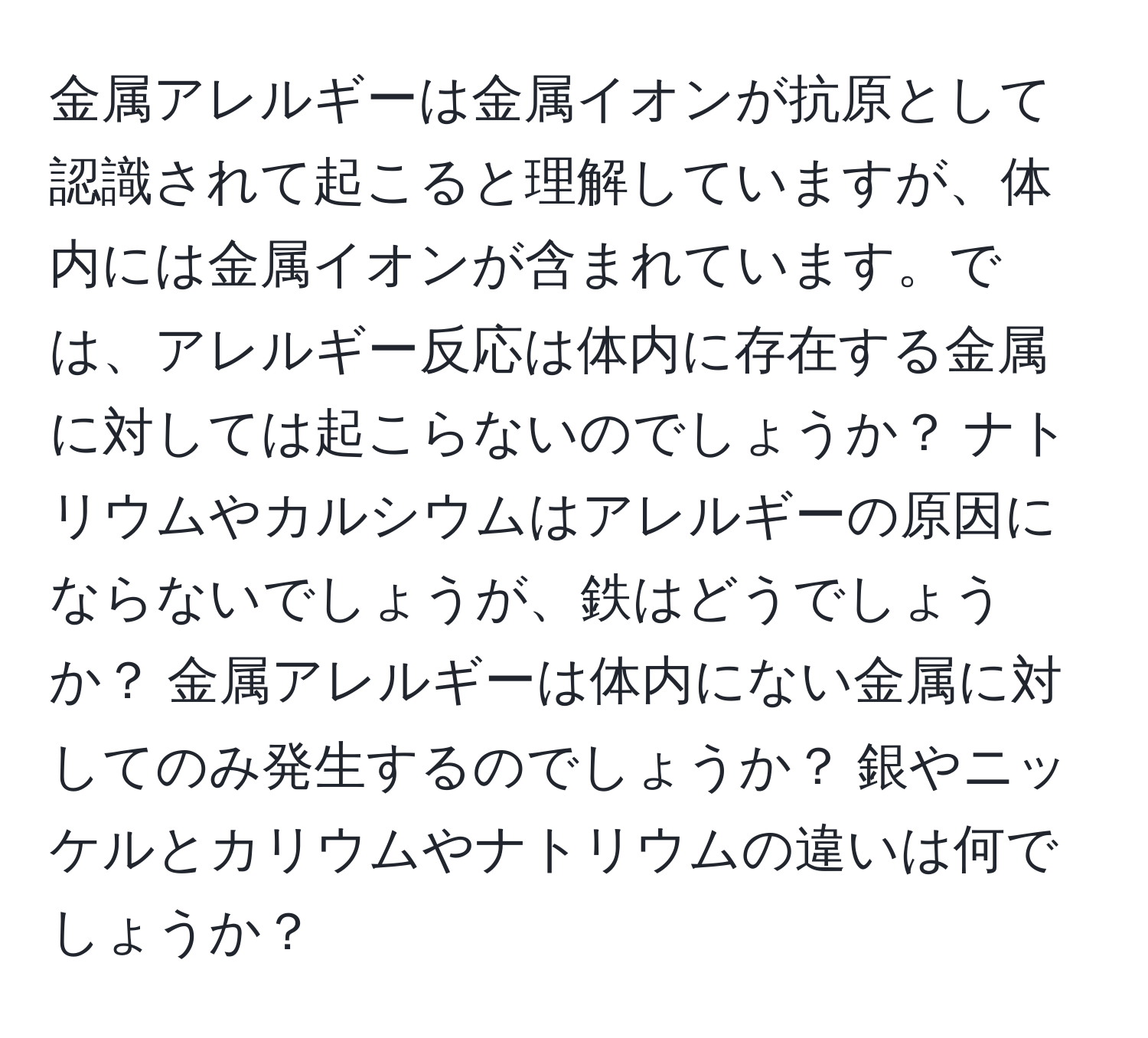 金属アレルギーは金属イオンが抗原として認識されて起こると理解していますが、体内には金属イオンが含まれています。では、アレルギー反応は体内に存在する金属に対しては起こらないのでしょうか？ ナトリウムやカルシウムはアレルギーの原因にならないでしょうが、鉄はどうでしょうか？ 金属アレルギーは体内にない金属に対してのみ発生するのでしょうか？ 銀やニッケルとカリウムやナトリウムの違いは何でしょうか？