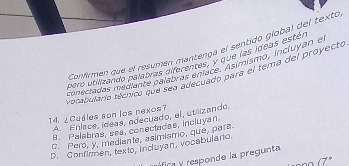 Confirmen que el resumen mantenga el sentido global del texto
pero utilizando palabras diferentes, y que las ídeas estér
conectadas mediante palabras enlace. Asimismo, incluyan e
vocabulario técnico que sea adecuado para el tema del proyecto
14. ¿Cuáles son los nexos?
A. Enlace, ideas, adecuado, el, utilizando.
B. Palabras, sea, conectadas, incluyan.
C. Pero, y, mediante, asimismo, que, para
D. Confirmen, texto, incluyan, vocabulario.
nfica responde la pregunta
(7°