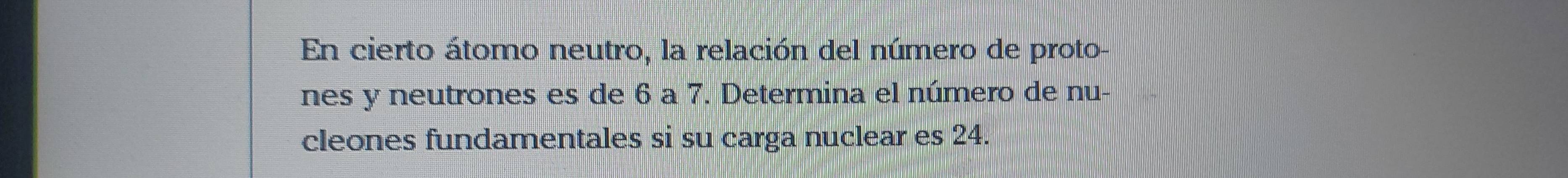 En cierto átomo neutro, la relación del número de proto- 
nes y neutrones es de 6 a 7. Determina el número de nu- 
cleones fundamentales si su carga nuclear es 24.