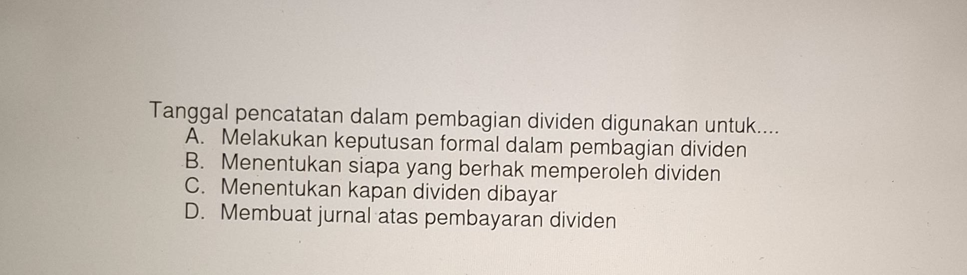 Tanggal pencatatan dalam pembagian dividen digunakan untuk....
A. Melakukan keputusan formal dalam pembagian dividen
B. Menentukan siapa yang berhak memperoleh dividen
C. Menentukan kapan dividen dibayar
D. Membuat jurnal atas pembayaran dividen