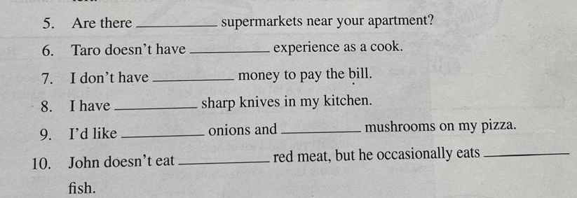 Are there _supermarkets near your apartment? 
6. Taro doesn’t have _experience as a cook. 
7. I don’t have _money to pay the bill. 
8. I have _sharp knives in my kitchen. 
9. I’d like _onions and _mushrooms on my pizza. 
10. John doesn’t eat _red meat, but he occasionally eats_ 
fish.