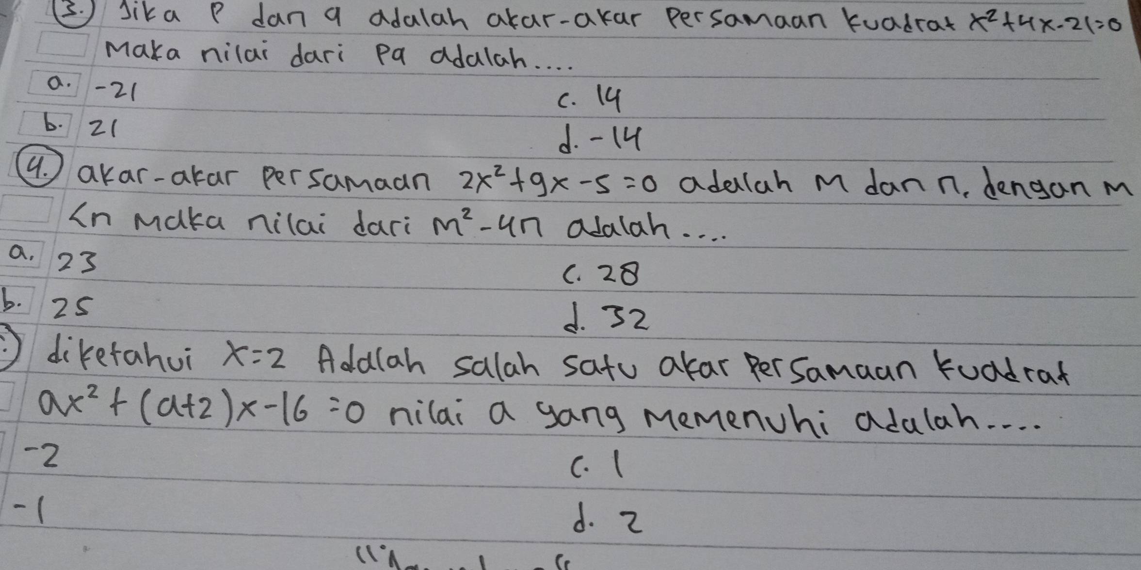 (. ) Sika P dan a adalah akar-akar persamaan kuadrat x^2+4x-21=0
Maka nilai dari pa adalah. . . .
a. -2 (
c. 19
6. 2 (
d. - 14
4. akar-akar persamaan 2x^2+9x-5=0 adelah M dann, dengan m
In maka nilai dari m^2-4n olalah. . . .
a. 23
C. 28
b. 25
d. 72
diketahui x=2 Adalah salah satu akar PerSamaan kuadrat
ax^2+(a+2)x-16=0 nilai a gang memenchi adulah. . . .
-2
c. (
- ( d. 2