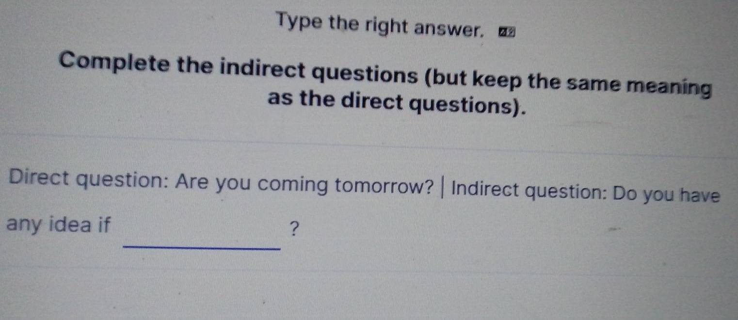 Type the right answer. 
Complete the indirect questions (but keep the same meaning 
as the direct questions). 
Direct question: Are you coming tomorrow? | Indirect question: Do you have 
_ 
any idea if ?