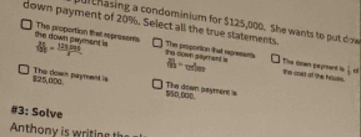 ul chasing a condominium for $125,000. She wants to put dow 
down payment of 20%. Select all the true statements. 
The proportion that represents The propontion that regresants o
 24/100 = 121000/x  the down payment is the down sayment is  20/100 = x/12500  The down payrent lo  1/9 
the cost of the house. 
The down payment is The down payment is
825,000. $50,000. 
#3: Solve 
Anth i e