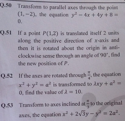 Transform to parallel axes through the point
(1,-2) , the equation y^2-4x+4y+8=
0. 
Q.51 If a point P(1,2) is translated itself 2 units 
along the positive direction of x-axis and 
then it is rotated about the origin in anti- 
clockwise sense through an angle of 90° , find 
the new position of P. 
Q.52 If the axes are rotated through  π /4  , the equation
x^2+y^2=a^2 is transformed to lambda xy+a^2=
0, find the value of lambda =10. 
Q.53 Transform to axes inclined at  π /3  to the original 
axes, the equation x^2+2sqrt(3)y-y^2=2a^2.