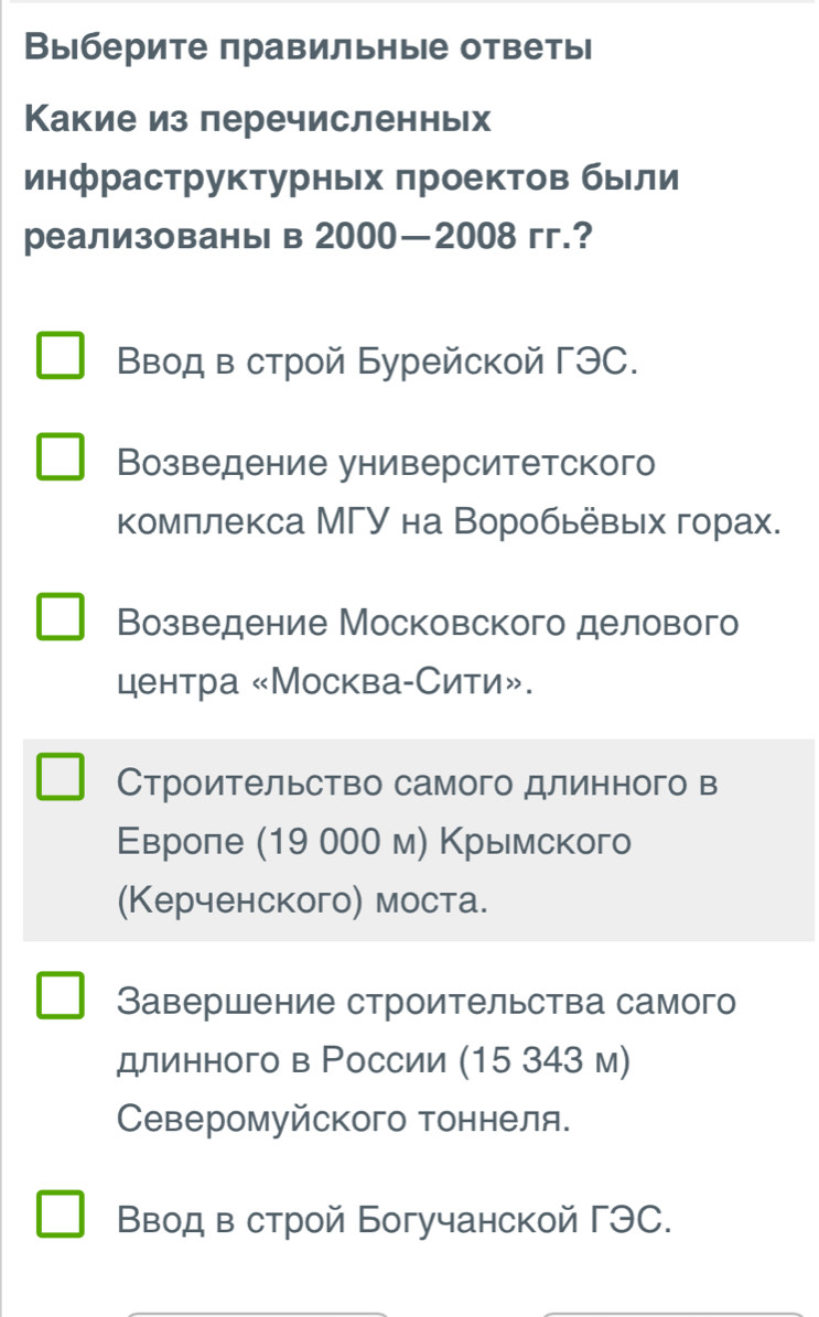 Выберите правильные ответь
Какие из леречисленньх
инфраструктурньх πроектов были
реализованы в 2000—2008 гг.?
Вводв строй Бурейской ΓЭC.
Возведение университетского
комллекса МΓУ на Воробьевых горах.
Возведение Московского делового
центра «Москва-Сити».
Строительство самого длинного в
Εвроле (19 000 м) Κрымского
(Керченского) моста.
Завершение строительства самого
длинного в Ρоссии (15 343 м)
Северомуйского тоннеля.
Ввод в строй Богучанской ΓЭC.