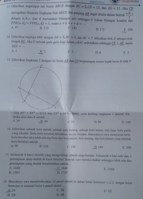 smartchampion
13. Diberikan segiempat tali busur ABCD dengan BC=5,CD=13 , dan AD=11. Jika CD
merupakan diameter lingkaran luar ABCD dan panjang AB dapat ditulis dalam bentuk  (asqrt(b)-c)/d 
dengan α,b,c, dan d merupakan bilangan asli sehingga b bukan bilangan kuadrat dan
FPB(a,d)=FPB(c,d)=1 , maka a+b+c+d=...
A. 87 B. 119 C. 143 D. 171 E. 208
14. Diberikan segitiga ABC dengan AB=5,BC=4 , dan AC=7. Misalkan titik D sebagai titik
tengah BC. Jika E terletak pada garis bagi dalam ∠ BAC sedemikian sehingga _ CE⊥ _ AE , maka
3DE=·s
A. 1 B. 2 C. 3 D. 4 E. 5
15. Diberikan lingkaran L dengan tali busur AB dan CD berpotongan secara tegak lurus di titik F.
Jika AF^2+BF^2=3312 dan CF^2+DF^2=3088 serta keliling lingkaran L adalah Kπ,
maka nilai dari K adalah ...
A. 30 B. 40 C. 50 D. 80 E. 140
16. Diberikan sebuah bola merah, sebuah bola kuning, sebuah bola hitam, dan lima bola putih
yang identik. Bola-bola tersebut diletakkan secara berjajar. Banyaknya cara menyusun bola-
bola tersebut jika tidak ada dua bola dari bola merah, bola kuning, dan bola hitam yang terletak
bersebelahan adalah ..
A. 90 B. 120 C. 150 D. 180 E. 200
17. Sebanyak 8 kursi identik yang mengelilingi sebuah meja bundar. Sebanyak 4 laki-laki dan 3
perempuan akan duduk di kursi tersebut. Banyak cara mereka duduk sehingga tidak ada dua
perempuan yang duduk bersebelahan adalah …
A. 1440 C.1648 E. 2160
B. 1563 D. 1729
18. Banyaknya cara mendistribusikan 12 pensil identik ke dalam kotak bernomor 1,2,3, dengan kotak
bernomor n minimal berisi n pensil adalah ...
A. 24 C. 36 E. 52
B. 28 D. 48