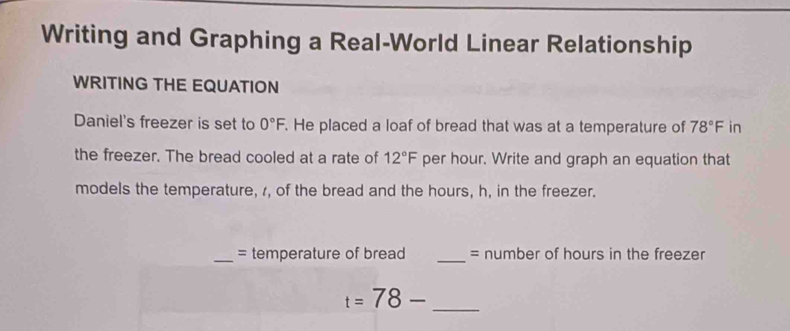 Writing and Graphing a Real-World Linear Relationship 
WRITING THE EQUATION 
Daniel's freezer is set to 0°F. He placed a loaf of bread that was at a temperature of 78°F in 
the freezer. The bread cooled at a rate of 12°F per hour. Write and graph an equation that 
models the temperature, , of the bread and the hours, h, in the freezer. 
_= temperature of bread _= number of hours in the freezer 
_ t=78-