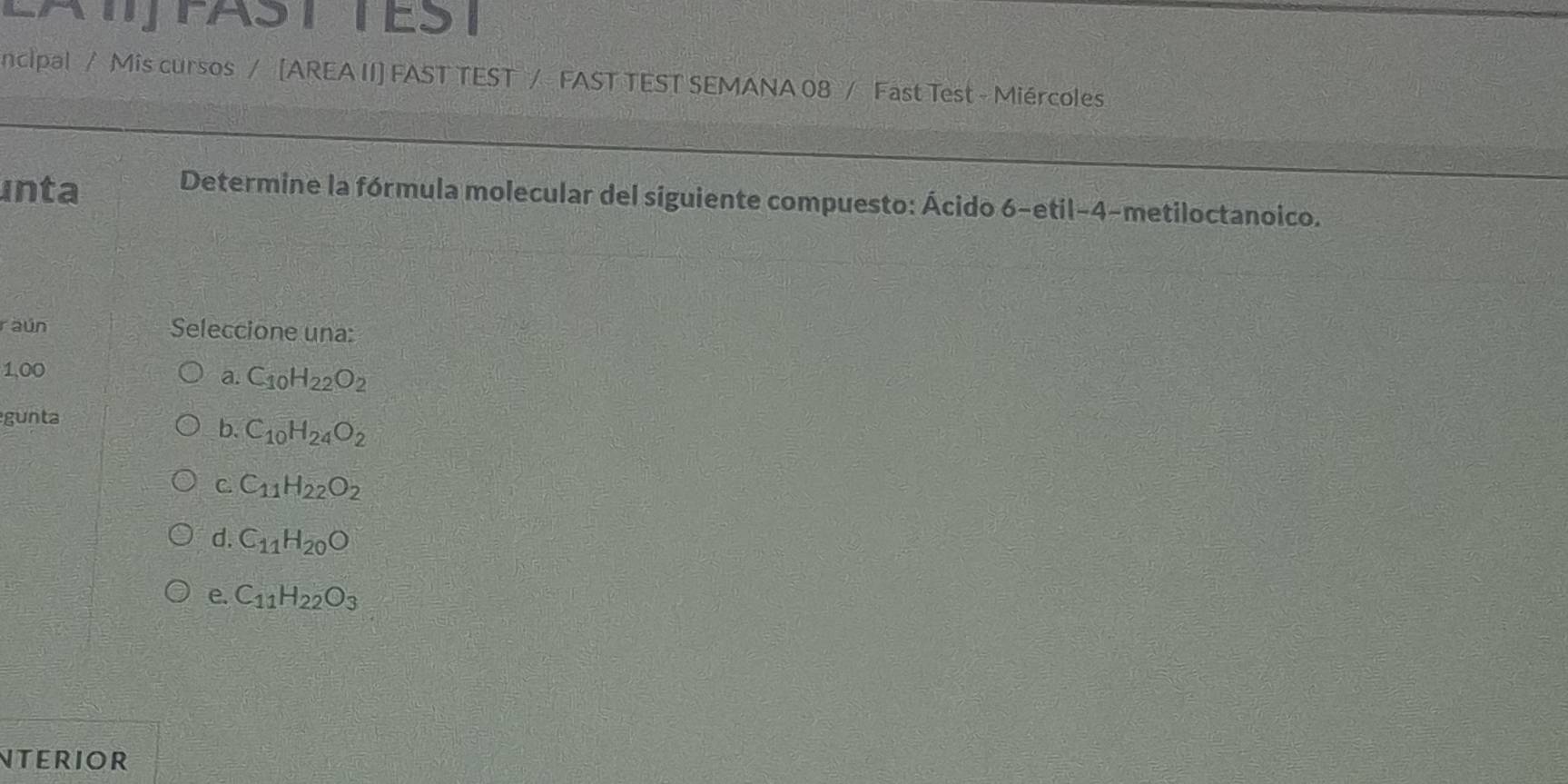 CATFASTTEST
ncipal / Mis cursos / [AREA II] FAST TEST / FAST TEST SEMANA 08 / Fast Test - Miércoles
inta
Determine la fórmula molecular del siguiente compuesto: Ácido 6-etil-4-metiloctanoico.
raún Seleccione una:
1,00
a. C_10H_22O_2
gunta
b. C_10H_24O_2
C. C_11H_22O_2
d. C_11H_20O
e. C_11H_22O_3
NTErIOR