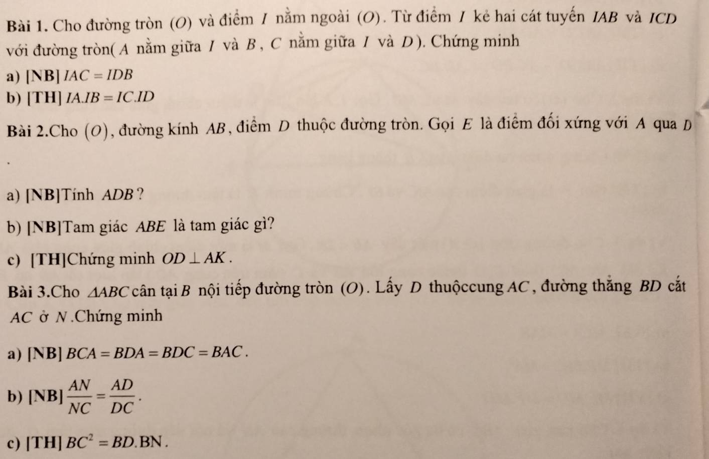 Cho đường tròn (O) và điểm / nằm ngoài (O). Từ điểm / kẻ hai cát tuyến IAB và ICD 
với đường tròn( A nằm giữa / và B, C nằm giữa / và D). Chứng minh 
a) [NB]IAC=IDB
b) [TH]IA.IB=IC.ID
Bài 2.Cho (O), đường kính AB, điểm D thuộc đường tròn. Gọi E là điểm đối xứng với A qua D 
a) [NB]Tính ADB ? 
b) [NB]Tam giác ABE là tam giác gì? 
c) [TH]Chứng minh OD⊥ AK. 
Bài 3.Cho △ ABC cân tại B nội tiếp đường tròn (O). Lấy D thuộccung AC, đường thắng BD cắt
AC ở N .Chứng minh 
a) [NB]BCA=BDA=BDC=BAC. 
b) [NB] AN/NC = AD/DC . 
c) [TH]BC^2=BD.BN.