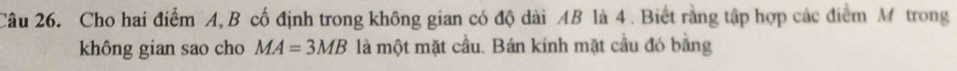Cho hai điểm A, B cố định trong không gian có độ dài AB là 4. Biết rằng tập hợp các điểm M trong 
không gian sao cho MA=3MB là một mặt cầu. Bán kinh mặt cầu đó bằng