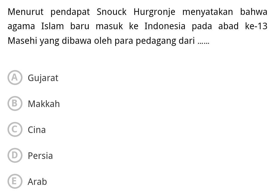 Menurut pendapat Snouck Hurgronje menyatakan bahwa
agama Islam baru masuk ke Indonesia pada abad ke- 13
Masehi yang dibawa oleh para pedagang dari ......
A Gujarat
BMakkah
C) Cina
D Persia
E Arab