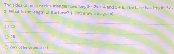 The sides of an isosceles triangle have lengths 2x+4 and x+8. The base has length 5x-
2. What is the length of the base? (Hint: draw a diagram)
12
18
cannot be determined