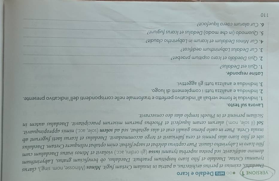 VERSIONE T ●० Dedalo e Icaro
Daedalus, eximius et peritus architectus, a patria in insulam Cretam fugit. Minos (Minosse, nom. sing.), clarus
tyrannus Cretae, Daedalo et filio Icaro hospitium praebuit. Daedalus, ob beneficium gratus, Labyrinthum
domino aedificavit; sed postea superbia tyranni iussa (gli ordini, acc.) violavit et Minos iratus Daedalum cum
filio Icaro in Labyrintho clausit. Puer captivus dolebat et saepe flebat: enim optabat relinquere Cretam. Daedalus
sibi et filio Icaro alas pennis et cera fabricavit et tergo accommodavit. Daedalus et Icarus laeti fugerunt ab
insula Creta. Puer in caelo plenus gaudii erat et alas agitabat, sed ad solem (sole, acc.) nimis appropinquavit.
Sol (il sole, nom.) alarum ceram liquefecit et Phoebus puerum miserum praecipitavit. Daedalus autem in
Siciliam pervenit et in Phoebi templo alas deo consecravit.
Lavora sul testo.
1. Individua le forme verbali all’indicativo perfetto e trasformale nelle corrispondenti dell’indicativo presente.
2. Individua e analizza tutti i complementi di luogo.
3. Individua e analizza tutti gli aggettivi.
Latine responde.
1. Quis est Dedalus?_
2. Quis Daedalo et Icaro ospitium praebet?_
3. Cur Dedalus Labyrinthum aedificat?_
4. Cur Minos Dedalum et Icarum in Labyrintho claudit?_
5. Quomodo (in che modo) Dedalus et Icarus fugiunt?_
6. Cur alarum caera liquefacit?_
110