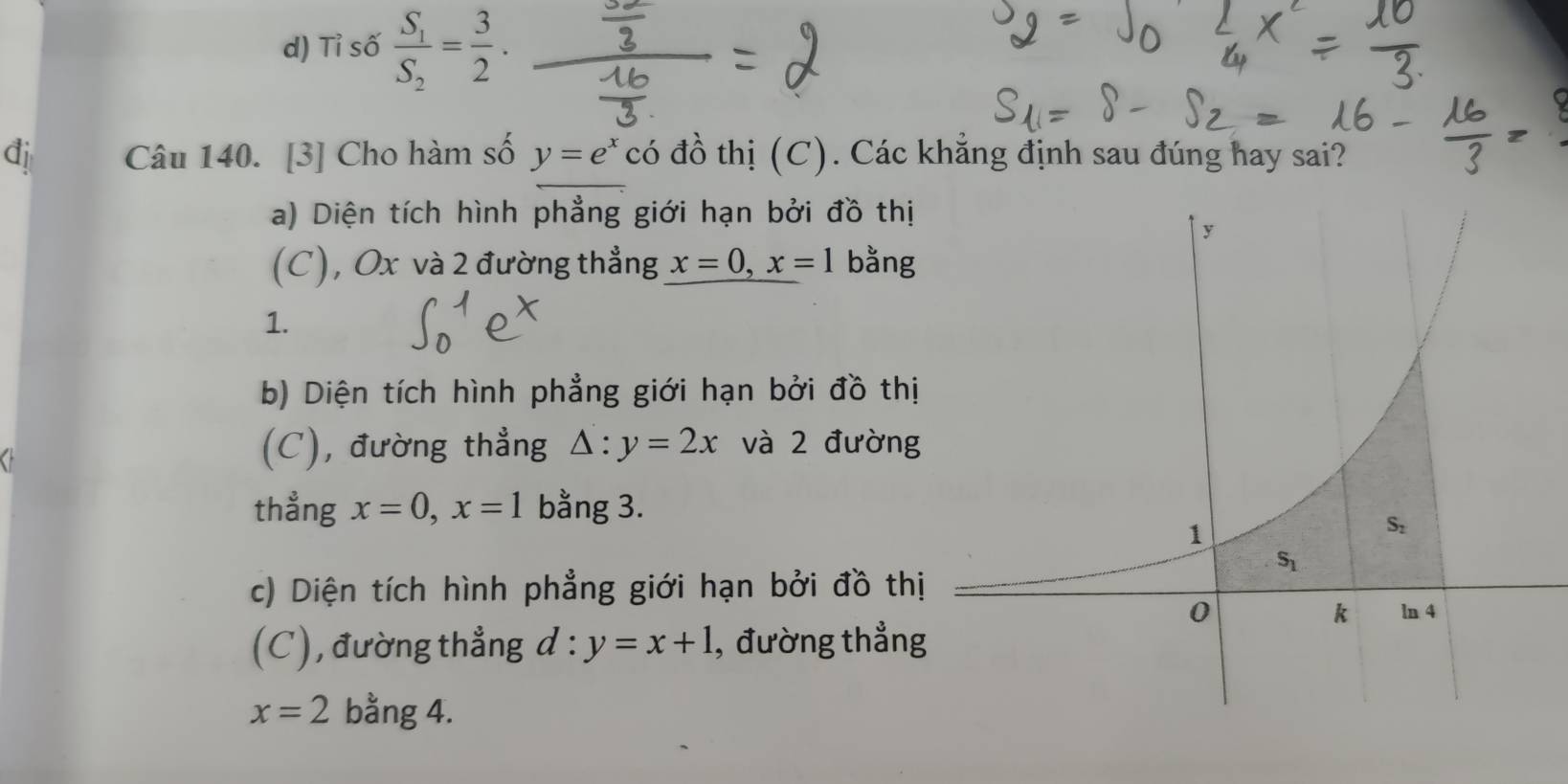 d) Tỉ số frac S_1S_2= 3/2 .
đi Câu 140. [3] Cho hàm số y=e^x có đồ thị (C). Các khẳng định sau đúng hay sai?
a) Diện tích hình phẳng giới hạn bởi đồ thị
(C), Ox và 2 đường thẳng x=0,x=1 bằng
1.
b) Diện tích hình phẳng giới hạn bởi đồ thị
(C), đường thẳng △ :y=2x và 2 đường
thẳng x=0,x=1 bằng 3.
c) Diện tích hình phẳng giới hạn bởi đồ thị
(C), đường thẳng d:y=x+1 , đường thẳng
x=2 bằng 4.