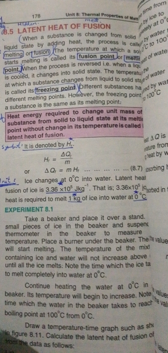 ime from
178 Unit 8: Thermal Properties of Matt melt  byice to 
ddbun
.5 LATENT HEAT OF FUSION
stely at 0°
by water
When a substance is changed from solid 100°
to
liquid state by adding heat, the process is call°C
(melting or fusion) The temperature at which a so
starts melting is called its fusion point or melti st of wate 
point. When the process is reversed i.e. when a liqu 70°
is cooled, it changes into solid state. The temperatu
at which a substance changes from liquid to solid sta of water
is called its freezing point. Different substances ha   by  a .
different melting points. However, the freezing point 100°C

a substance is the same as its melting point:
Heat energy required to change unit mass of
substance from solid to liquid state at its melti
point without change in its temperature is called
latent heat of fusion.
ast △ Q is
Sy bo' It is denoted by H.
yature fron
H_r=frac △ Q_rm
g heat by w
or Delta Q_f=mH_f...............(8.7) æsorbing l
nit  i Ice changes at 0°C into water. Latent heal
fusion of ice is 3.36* 10^5Jkg^(-1). That is; 3.36* 10^5 ic sorbed in
heat is required to melt 1 kg of ice into water at 0°C
EXPERIMENT 8.1
Take a beaker and place it over a stand.
small pieces of ice in the beaker and suspen 
thermometer in the beaker to measure
temperature. Place a burner under the beaker. The value
will start melting. The temperature of the mix!
containing ice and water will not increase above    
until all the ice melts: Note the time which the ice ta
to melt completely into water at 0°C.
Continue heating the water at 0°C in
beaker. Its temperature will begin to increase. Note alue
time which the water in the beaker takes to reach val
boiling point at 100°C from 0°C.
Draw a temperature-time graph such as sh
in figure 8.11. Calculate the latent heat of fusion of
from the data as follows: