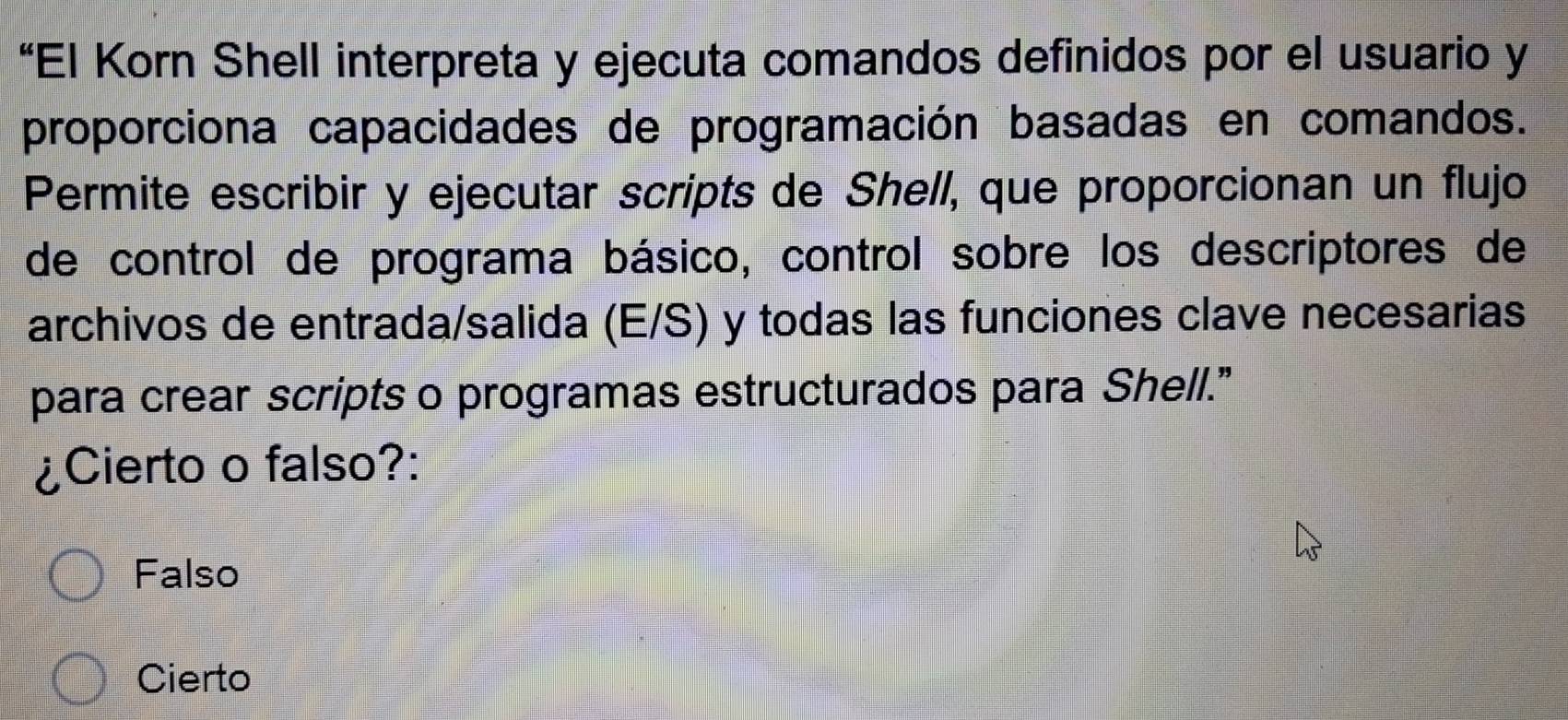 “El Korn Shell interpreta y ejecuta comandos definidos por el usuario y
proporciona capacidades de programación basadas en comandos.
Permite escribir y ejecutar scripts de Shell, que proporcionan un flujo
de control de programa básico, control sobre los descriptores de
archivos de entrada/salida (E/S) y todas las funciones clave necesarias
para crear scripts o programas estructurados para Shell.”
¿Cierto o falso?:
Falso
Cierto