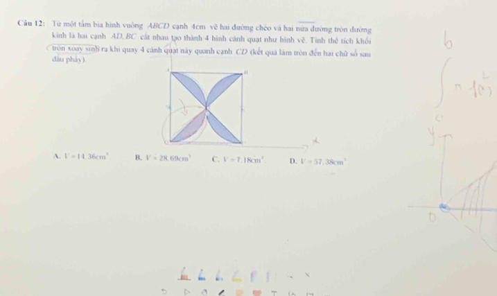 Từ một tấm bịa hình vuông ABCD cạnh 4cm vẽ hai đường chéo và hai nửa đường tròn dường
kinh là hai cạnh AD, BC cất nhau tạo thành 4 hình cánh quạt như hình vè . Tinh thê tích khối
tròn xoay sinh ra khi quay 4 cánh quạt này quanh cạnh CD (kết quả làm tròn đến hai chữ số sau
dầu pháy)
a
A. V=14.36cm^3 B. V=28.69cm^3 C. V=7.18cm^2. D. V=57,38cm^2
