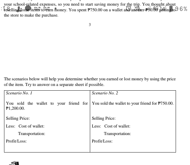 your school-related expenses, so you need to start saving money for the trip. You thought about 
reselling some items to earn money. You spent P750.00 on a wallet and another P50.00 getting to9 6%
the store to make the purchase. 
3 
The scenarios below will help you determine whether you earned or lost money by using the price 
of the item. Try to answer on a separate sheet if possible.