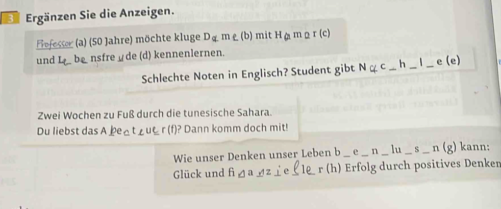 Ee Ergänzen Sie die Anzeigen. 
Fofessor (a) (50 Jahre) möchte kluge Dg.me.(b) mit H(amomo r(c)
und L_2 b nsfre de (d) kennenlernen. 
Schlechte Noten in Englisch? Student gibt Ngc_ h_ l_ e(e)
Zwei Wochen zu Fuß durch die tunesische Sahara. 
Du liebst das | beateuer(f) )? Dann komm doch mit! 
Wie unser Denken unser Leben b _e_ n_ lu_ s_ n(g) __ kann: 
Glück und figa_ oz fe_ ( le _ r (h) Erfolg durch positives Denken