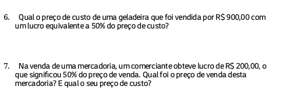 Qual o preço de custo de uma geladeira que foi vendida por R$ 900,00 com 
um lucro equivalente a 50% do preço de custo? 
7. Na venda de uma mercadoria, um comerciante obteve lucro de R$ 200,00, o 
que significou 50% do preço de venda. Qualfoi o preço de venda desta 
mercadoria? E qualo seu preço de custo?