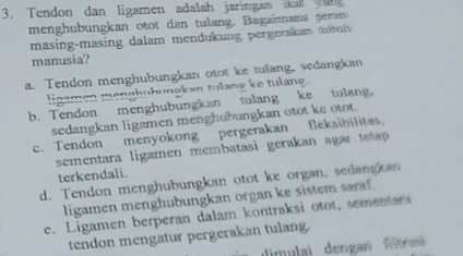 Tendon dan ligamen adalah jaringan an 
menghubungkan otot dan tulang. Bagaiana pemer
masing-masing dalam mendukung pergeran t m 
manusia?
a. Tendon menghubungkan otot ke tulang, sedangkan
linamen menghuhungkan tuang ke hslang.
b. Tendon menghubungkan tulang ke tulang.
sedangkan ligamen menghubungkan otot ke otot.
c. Tendon menyokong pergerakan feksibilitas.
sementara ligamen membatasi gerakan agar te 
terkendali.
d. Tendon menghubungkan otot ke organ, sedangkan
ligamen menghubungkan organ ke sistem saraf.
e. Ligamen berperan dalam kontraksi otot, sementars
tendon mengatur pergerakan tulang.
dimulai dengan filtran