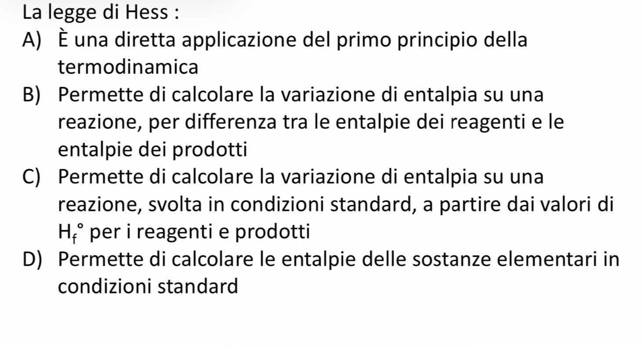 La legge di Hess :
A) é una diretta applicazione del primo principio della
termodinamica
B) Permette di calcolare la variazione di entalpia su una
reazione, per differenza tra le entalpie dei reagenti e le
entalpie dei prodotti
C) Permette di calcolare la variazione di entalpia su una
reazione, svolta in condizioni standard, a partire dai valori di
H_f° per i reagenti e prodotti
D) Permette di calcolare le entalpie delle sostanze elementari in
condizioni standard