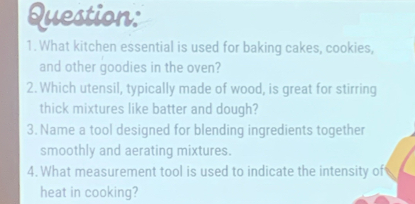 What kitchen essential is used for baking cakes, cookies, 
and other goodies in the oven? 
2. Which utensil, typically made of wood, is great for stirring 
thick mixtures like batter and dough? 
3. Name a tool designed for blending ingredients together 
smoothly and aerating mixtures. 
4. What measurement tool is used to indicate the intensity of 
heat in cooking?