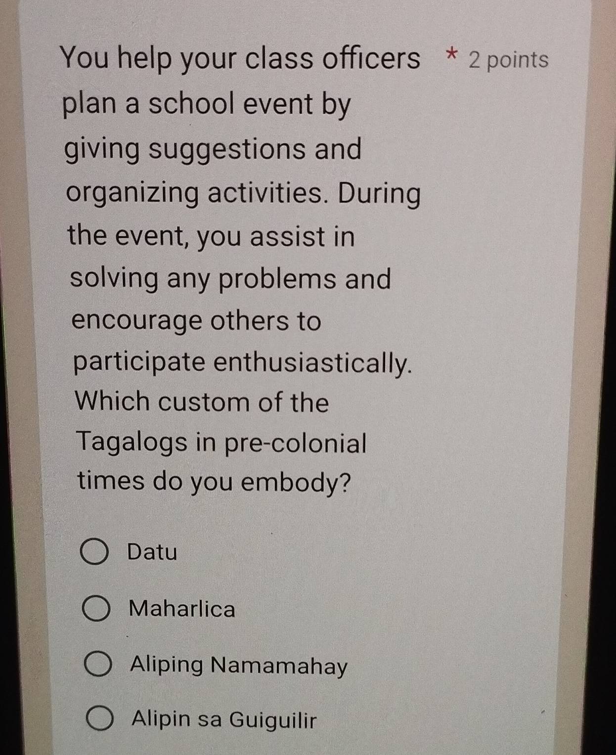 You help your class officers * 2 points
plan a school event by
giving suggestions and
organizing activities. During
the event, you assist in
solving any problems and
encourage others to
participate enthusiastically.
Which custom of the
Tagalogs in pre-colonial
times do you embody?
Datu
Maharlica
Aliping Namamahay
Alipin sa Guiguilir