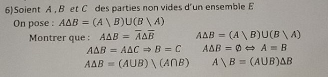 6)Soient A , B et C des parties non vides d’un ensemble E 
On pose : A△ B=(A|B)∪ (B|A)
Montrer que : A△ B=overline A△ overline B A△ B=(Avee B)∪ (Bvee A)
A△ B=A△ CRightarrow B=C A△ B=varnothing Leftrightarrow A=B
A△ B=(A∪ B)(A∩ B) Abigcirc B=(A∪ B)△ B