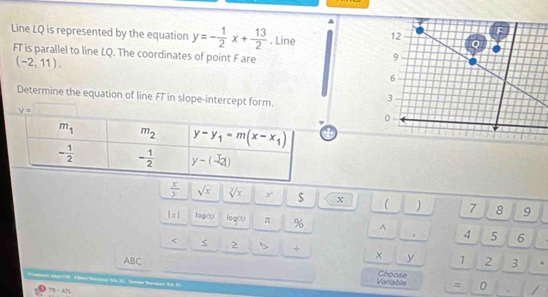 Line LQ is represented by the equation y=- 1/2 x+ 13/2 . Line
FT is parallel to line LQ. The coordinates of point F are
(-2,11).
Determine the equation of line FT in slope-intercept form.
v= x_1
4
 x/y  sqrt(x) sqrt[3](x) c° $ X ( ) 7 8 9
|x| log(x) log(X) π %
^
<
4 5 6
> s ÷ 1 2 3 *
ABC
y
Choose
Cagi50  Cme Sioe 36 1S -Sosar Vrnas 95 15
Variable = 0
TB - ATL