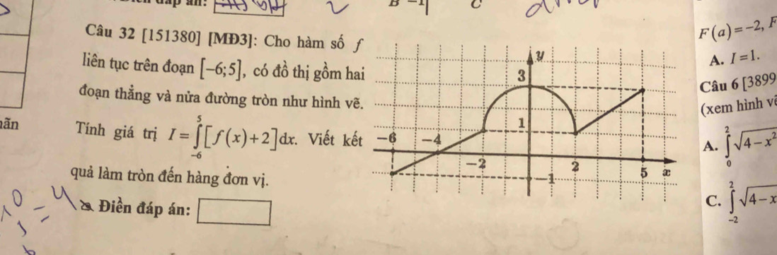 ap an.
C
Câu 32 [151380] [MĐ3]: Cho hàm số
F(a)=-2, F
A. I=1. 
liên tục trên đoạn [-6;5] , có đồ thị gồm h
Câu 6[3899 
đoạn thẳng và nửa đường tròn như hình v
(xem hình vi
lãn Tính giá trị I=∈tlimits _(-6)^5[f(x)+2]dx Viết kế
A. ∈tlimits _0^(2sqrt(4-x^2))
quả làm tròn đến hàng đơn vị.
& Điền đáp án:
C. ∈tlimits _(-2)^2sqrt(4-x)