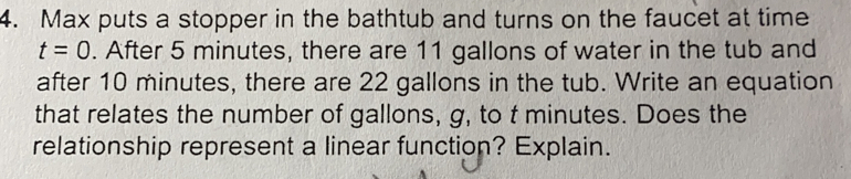 Max puts a stopper in the bathtub and turns on the faucet at time
t=0. After 5 minutes, there are 11 gallons of water in the tub and
after 10 minutes, there are 22 gallons in the tub. Write an equation
that relates the number of gallons, g, to t minutes. Does the
relationship represent a linear function? Explain.