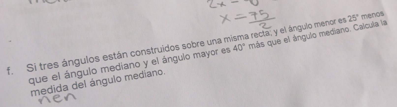 Si tres ángulos están construidos sobre una misma recta; y el ángulo menor es 25° menos 
que el ángulo mediano y el ángulo mayor es 40° más que el ángulo mediano. Calcula la 
medida del ángulo mediano.