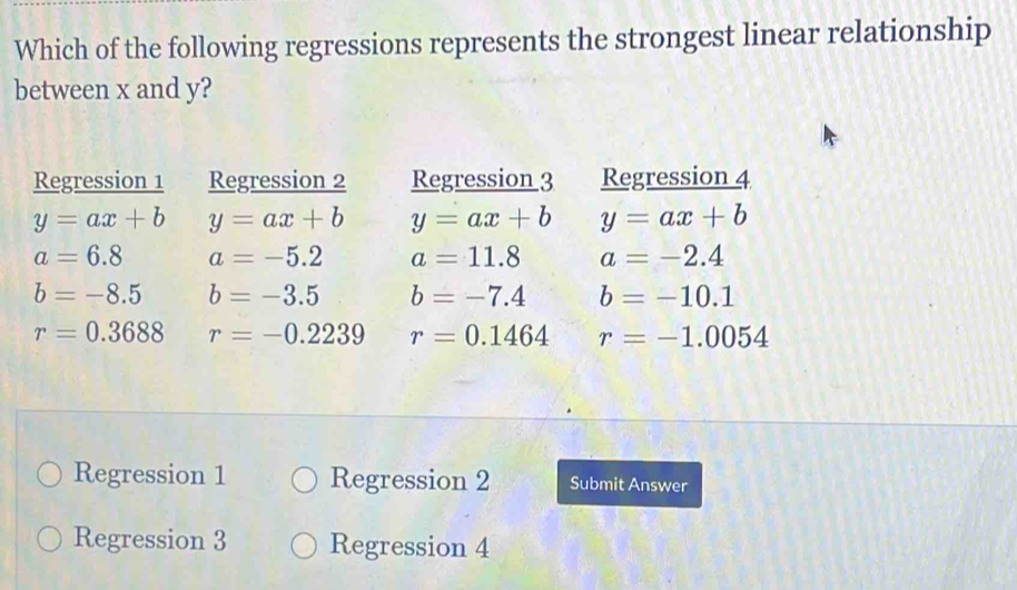 Which of the following regressions represents the strongest linear relationship
between x and y?
Regression 1 Regression 2 Regression 3 Regression 4
y=ax+b y=ax+b y=ax+b y=ax+b
a=6.8 a=-5.2 a=11.8 a=-2.4
b=-8.5 b=-3.5 b=-7.4 b=-10.1
r=0.3688 r=-0.2239 r=0.1464 r=-1.0054
Regression 1 Regression 2 Submit Answer
Regression 3 Regression 4