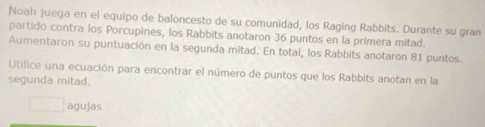 Noah juega en el equipo de baloncesto de su comunidad, los Raging Rabbits. Durante su gran 
partido contra los Porcupines, los Rabbits anotaron 36 puntos en la primera mitad. 
Aumentaron su puntuación en la segunda mitad. En total, los Rabbits anotaron 81 puntos. 
Utilice una ecuación para encontrar el número de puntos que los Rabbits anotan en la 
segunda mitad. 
□ agujas