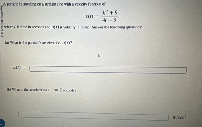 A particle is traveling on a straight line with a velocity function of
v(t)= (3t^2+9)/4t+3 , 
where is time in seconds and v(t) is velocity in m/sec. Answer the following questions:
(a) What is the particle's acceleration, a(t) ?
a(t)=□
21,1)=
(b) What is the acceleration at t=2 seconds?
3sqrt(□ )
□ m/sec^2
L