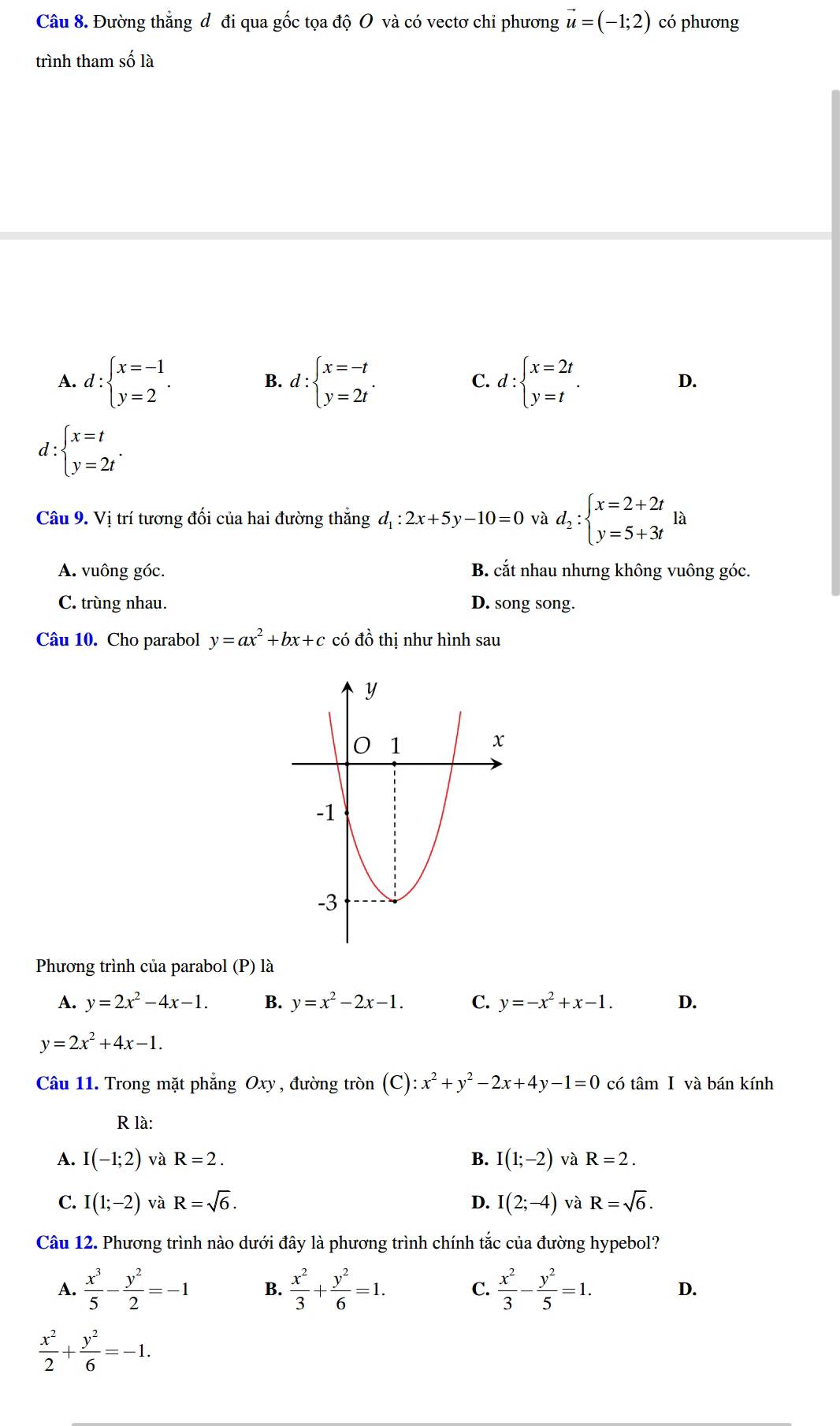 Đường thắng đô đi qua gốc tọa độ O và có vectơ chỉ phương vector u=(-1;2) có phương
trình tham số là
A. d:beginarrayl x=-1 y=2endarray. . d:beginarrayl x=-t y=2tendarray. . d:beginarrayl x=2t y=tendarray. .
B.
C.
D.
d: beginarrayl x=t y=2tendarray. .
Câu 9. Vị trí tương đối của hai đường thẳng d_1:2x+5y-10=0 và d_2:beginarrayl x=2+2t y=5+3tendarray. là
A. vuông góc. B. cắt nhau nhưng không vuông góc.
C. trùng nhau. D. song song.
Câu 10. Cho parabol y=ax^2+bx+c có đồ thị như hình sau
Phương trình của parabol (P) là
A. y=2x^2-4x-1. B. y=x^2-2x-1. C. y=-x^2+x-1. D.
y=2x^2+4x-1.
Câu 11. Trong mặt phẳng Oxy , đường tròn (C):x^2+y^2-2x+4y-1=0 có tâm I và bán kính
R là:
A. I(-1;2) và R=2. B. I(1;-2) và R=2.
C. I(1;-2) và R=sqrt(6). D. I(2;-4) và R=sqrt(6).
Câu 12. Phương trình nào dưới đây là phương trình chính tắc của đường hypebol?
A.  x^3/5 - y^2/2 =-1 B.  x^2/3 + y^2/6 =1. C.  x^2/3 - y^2/5 =1. D.
 x^2/2 + y^2/6 =-1.