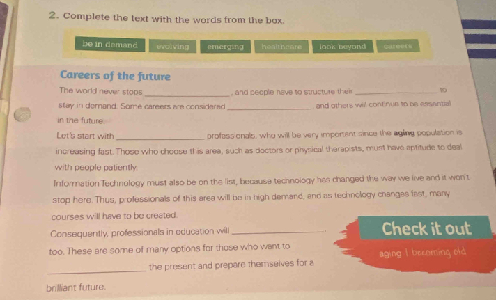 Complete the text with the words from the box.
be in demand evolving emerging healthcare look beyond careers
Careers of the future
The world never stops _, and people have to structure their_
10
stay in demand. Some careers are considered_ , and others will continue to be essential
in the future.
Let's start with _professionals, who will be very important since the aging population is
increasing fast. Those who choose this area, such as doctors or physical therapists, must have aptitude to deal
with people patiently
Information Technology must also be on the list, because technology has changed the way we live and it won't
stop here. Thus, professionals of this area will be in high demand, and as technology changes fast, many
courses will have to be created.
Consequently, professionals in education will_ . . Check itout
too. These are some of many options for those who want to
aging I becoming old
_
the present and prepare themselves for a
brilliant future.